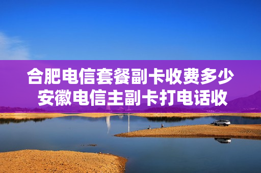 合肥电信套餐副卡收费多少 安徽电信主副卡打电话收费吗
