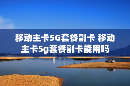 移动主卡5G套餐副卡 移动主卡5g套餐副卡能用吗