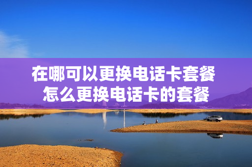 在哪可以更换电话卡套餐 怎么更换电话卡的套餐