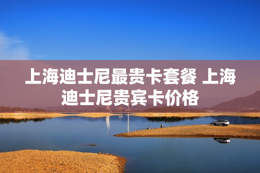 上海迪士尼最贵卡套餐 上海迪士尼贵宾卡价格