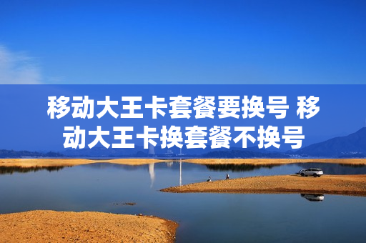 移动大王卡套餐要换号 移动大王卡换套餐不换号
