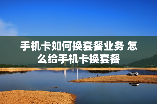 手机卡如何换套餐业务 怎么给手机卡换套餐