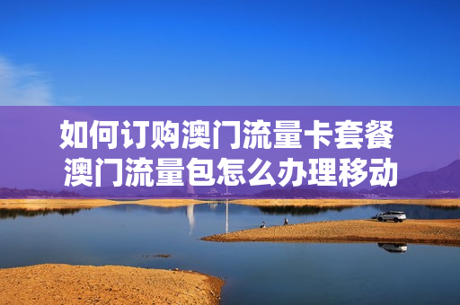 如何订购澳门流量卡套餐 澳门流量包怎么办理移动