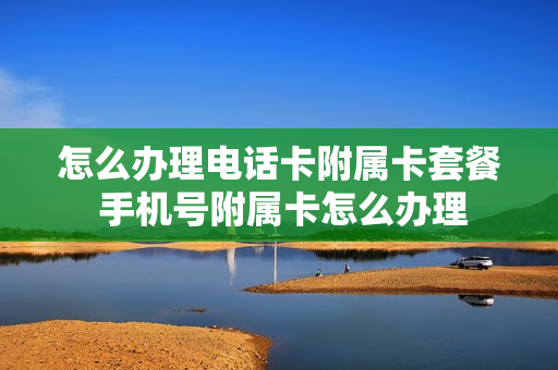 怎么办理电话卡附属卡套餐 手机号附属卡怎么办理