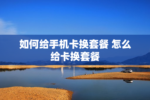 如何给手机卡换套餐 怎么给卡换套餐