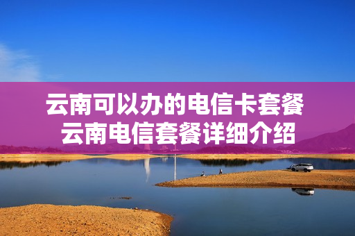 云南可以办的电信卡套餐 云南电信套餐详细介绍
