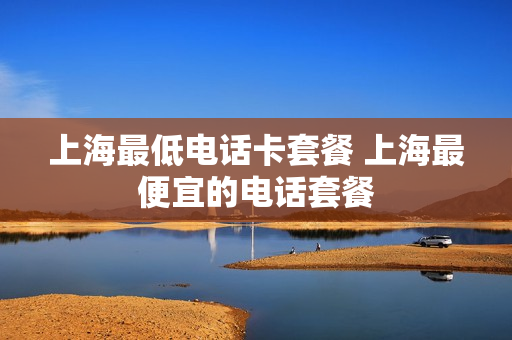 上海最低电话卡套餐 上海最便宜的电话套餐