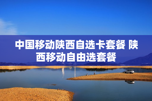 中国移动陕西自选卡套餐 陕西移动自由选套餐