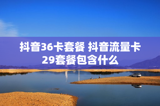 抖音36卡套餐 抖音流量卡29套餐包含什么