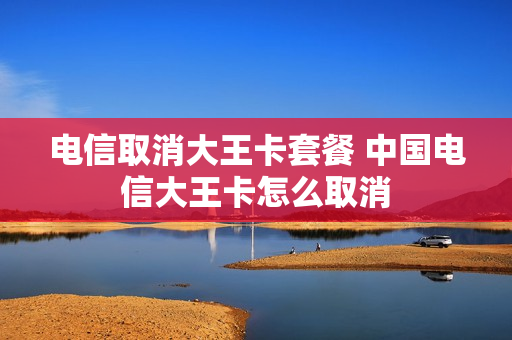 电信取消大王卡套餐 中国电信大王卡怎么取消