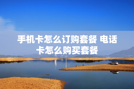 手机卡怎么订购套餐 电话卡怎么购买套餐