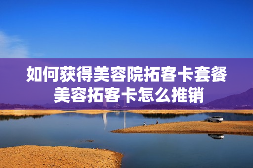 如何获得美容院拓客卡套餐 美容拓客卡怎么推销