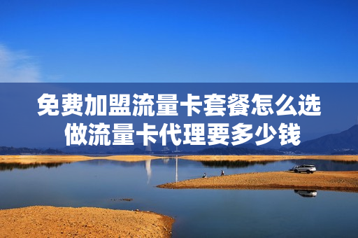 免费加盟流量卡套餐怎么选 做流量卡代理要多少钱
