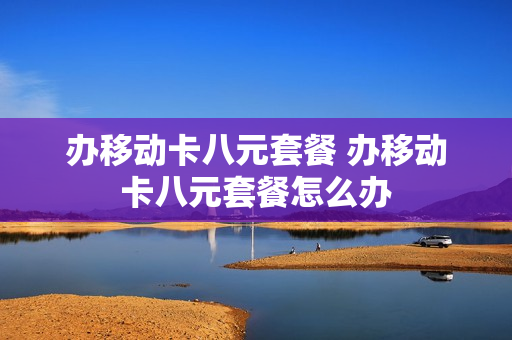 办移动卡八元套餐 办移动卡八元套餐怎么办