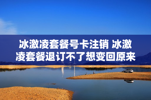 冰激凌套餐号卡注销 冰激凌套餐退订不了想变回原来的套餐可以吗