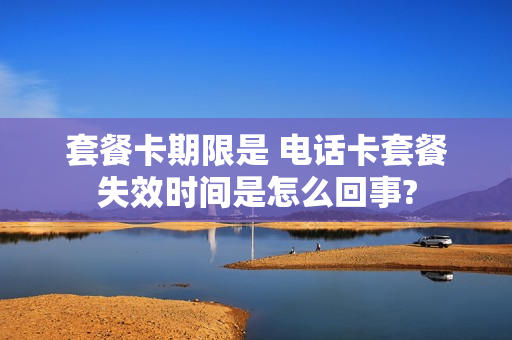 套餐卡期限是 电话卡套餐失效时间是怎么回事?