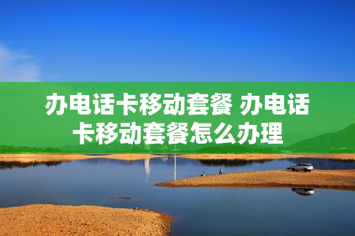 办电话卡移动套餐 办电话卡移动套餐怎么办理
