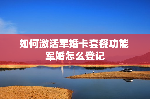 如何激活军婚卡套餐功能 军婚怎么登记