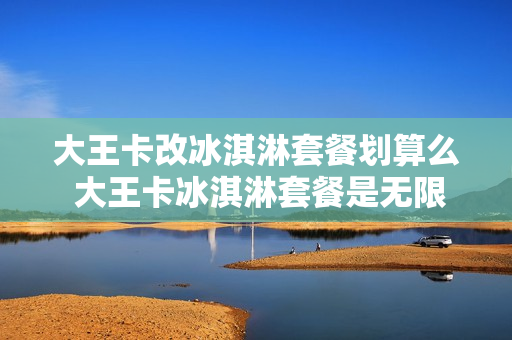 大王卡改冰淇淋套餐划算么 大王卡冰淇淋套餐是无限流量吗