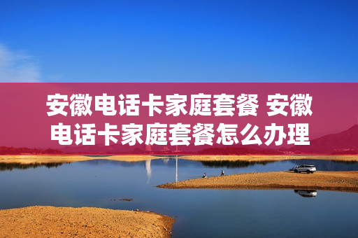 安徽电话卡家庭套餐 安徽电话卡家庭套餐怎么办理