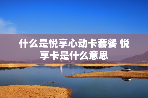 什么是悦享心动卡套餐 悦享卡是什么意思