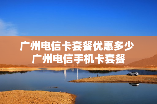广州电信卡套餐优惠多少 广州电信手机卡套餐