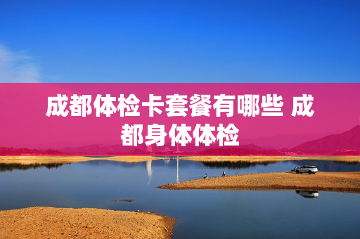 成都体检卡套餐有哪些 成都身体体检