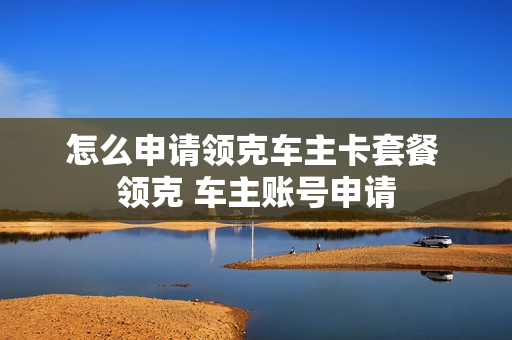 怎么申请领克车主卡套餐 领克 车主账号申请