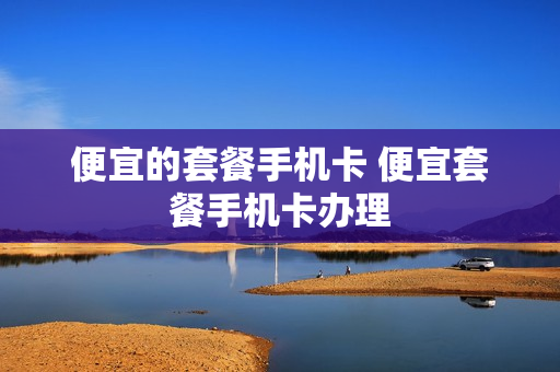 便宜的套餐手机卡 便宜套餐手机卡办理