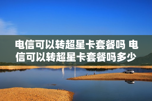电信可以转超星卡套餐吗 电信可以转超星卡套餐吗多少钱