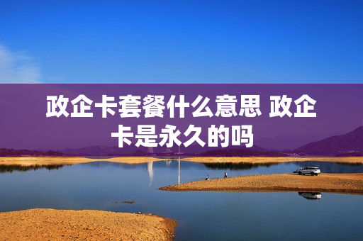 政企卡套餐什么意思 政企卡是永久的吗