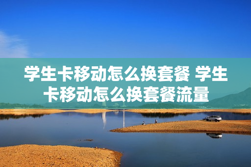 学生卡移动怎么换套餐 学生卡移动怎么换套餐流量