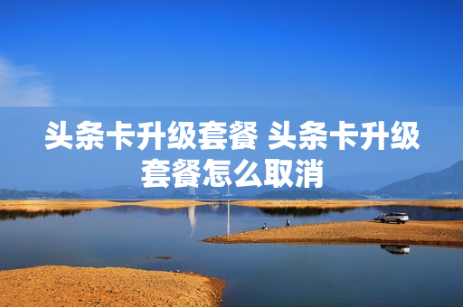 头条卡升级套餐 头条卡升级套餐怎么取消