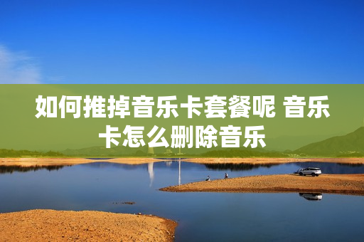如何推掉音乐卡套餐呢 音乐卡怎么删除音乐