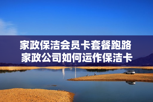 家政保洁会员卡套餐跑路 家政公司如何运作保洁卡