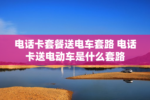 电话卡套餐送电车套路 电话卡送电动车是什么套路