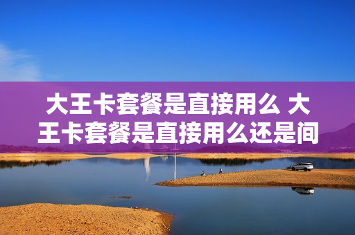大王卡套餐是直接用么 大王卡套餐是直接用么还是间接