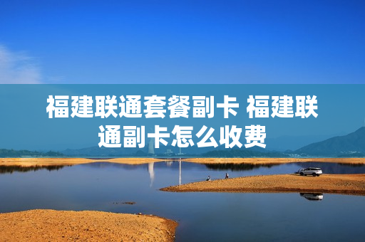 福建联通套餐副卡 福建联通副卡怎么收费