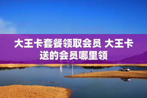 大王卡套餐领取会员 大王卡送的会员哪里领