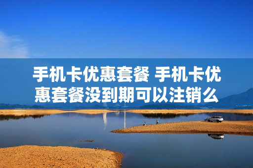 手机卡优惠套餐 手机卡优惠套餐没到期可以注销么