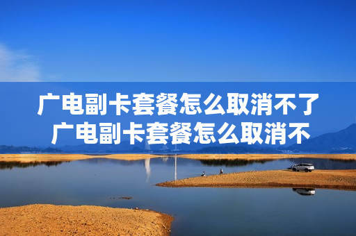 广电副卡套餐怎么取消不了 广电副卡套餐怎么取消不了套餐