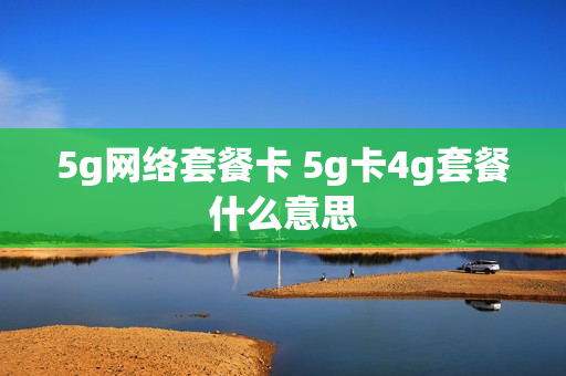 5g网络套餐卡 5g卡4g套餐什么意思