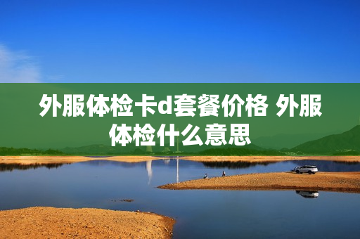 外服体检卡d套餐价格 外服体检什么意思