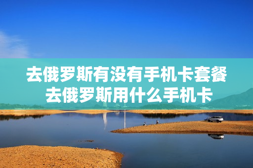 去俄罗斯有没有手机卡套餐 去俄罗斯用什么手机卡