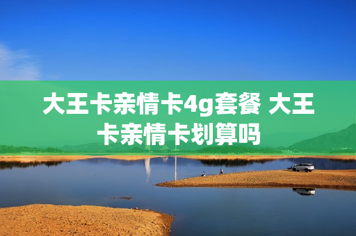 大王卡亲情卡4g套餐 大王卡亲情卡划算吗