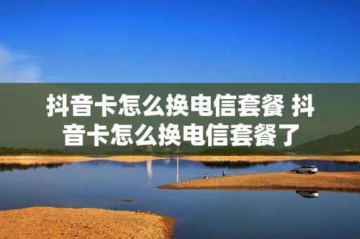 抖音卡怎么换电信套餐 抖音卡怎么换电信套餐了