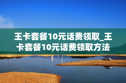 王卡套餐10元话费领取_王卡套餐10元话费领取方法