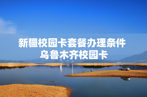 新疆校园卡套餐办理条件 乌鲁木齐校园卡