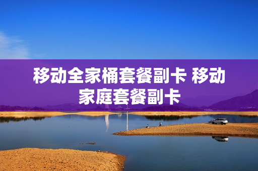 移动全家桶套餐副卡 移动家庭套餐副卡