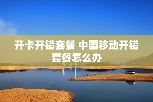 开卡开错套餐 中国移动开错套餐怎么办
